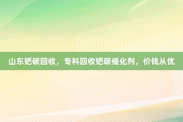 山东钯碳回收，专科回收钯碳催化剂，价钱从优