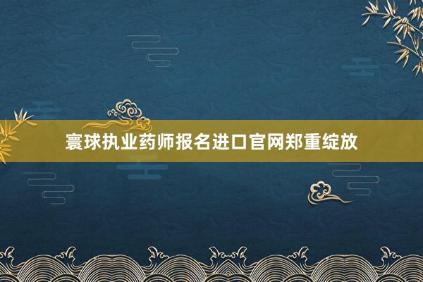 寰球执业药师报名进口官网郑重绽放