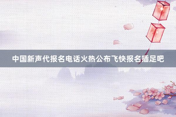 中国新声代报名电话火热公布飞快报名插足吧