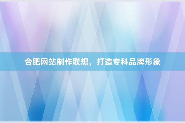 合肥网站制作联想，打造专科品牌形象