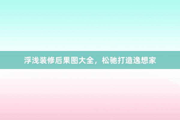 浮浅装修后果图大全，松驰打造逸想家
