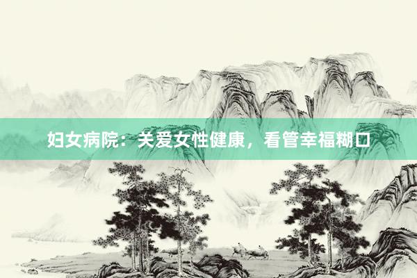 妇女病院：关爱女性健康，看管幸福糊口