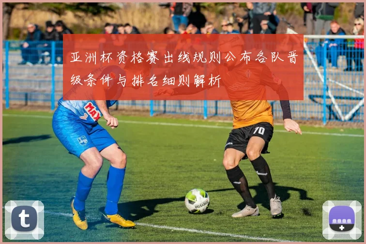 亚洲杯资格赛出线规则公布各队晋级条件与排名细则解析