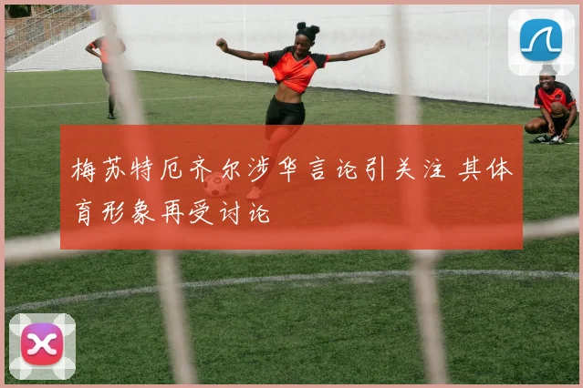 梅苏特厄齐尔涉华言论引关注 其体育形象再受讨论