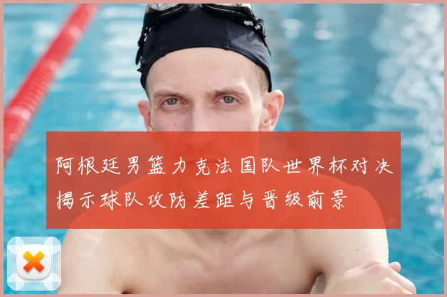 阿根廷男篮力克法国队世界杯对决揭示球队攻防差距与晋级前景