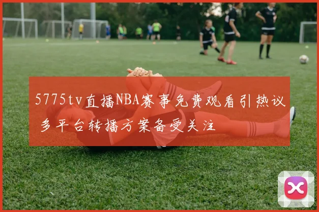 5775tv直播NBA赛事免费观看引热议 多平台转播方案备受关注