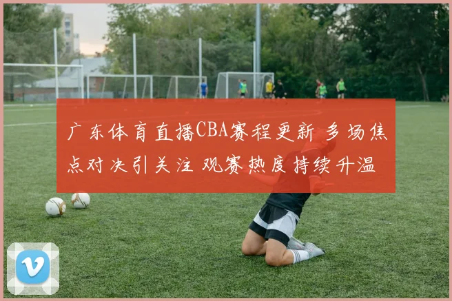 广东体育直播CBA赛程更新 多场焦点对决引关注 观赛热度持续升温