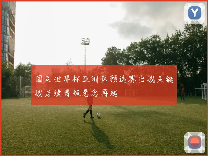 国足世界杯亚洲区预选赛出战关键战后续晋级悬念再起