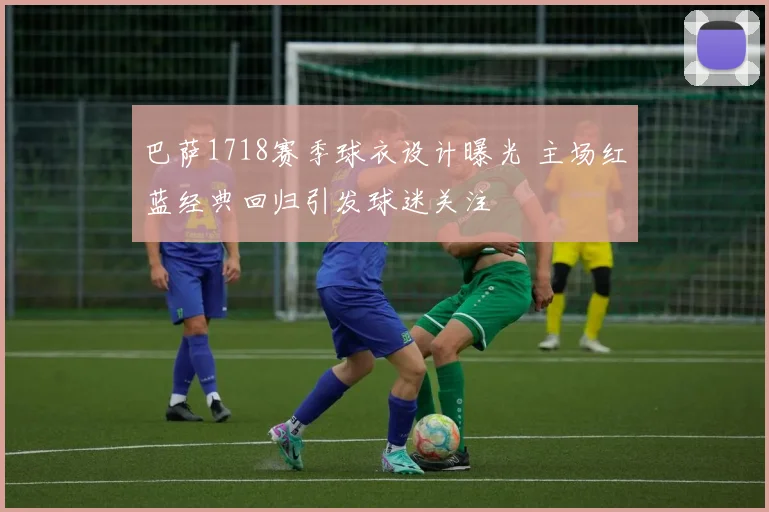 巴萨1718赛季球衣设计曝光 主场红蓝经典回归引发球迷关注