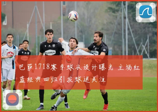 巴萨1718赛季球衣设计曝光 主场红蓝经典回归引发球迷关注