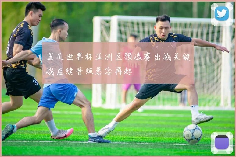 国足世界杯亚洲区预选赛出战关键战后续晋级悬念再起