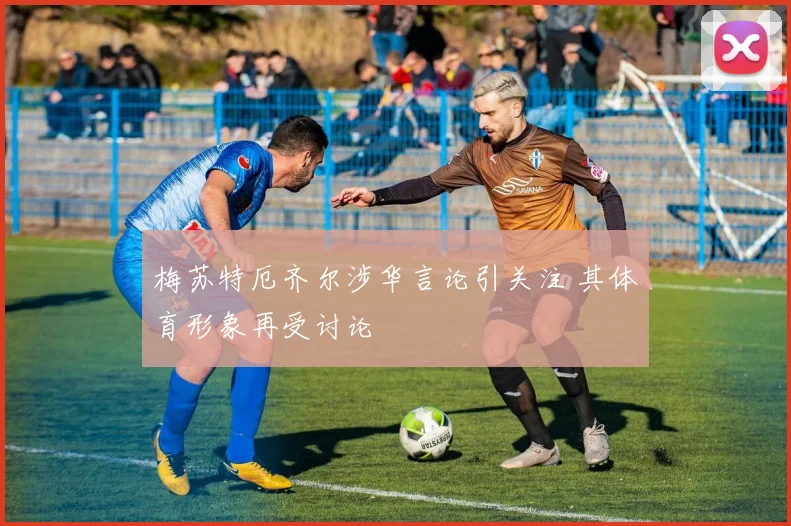 梅苏特厄齐尔涉华言论引关注 其体育形象再受讨论