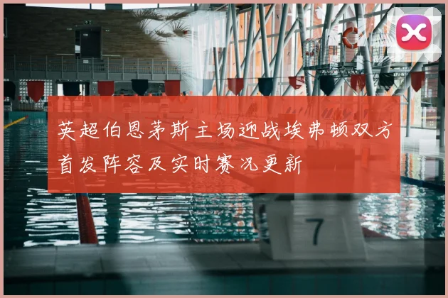 英超伯恩茅斯主场迎战埃弗顿双方首发阵容及实时赛况更新