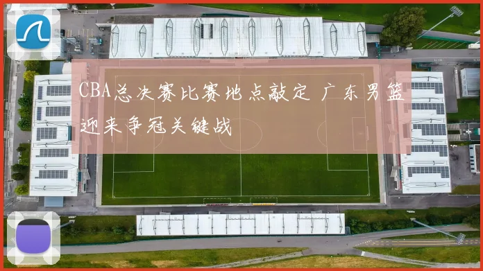 CBA总决赛比赛地点敲定 广东男篮迎来争冠关键战