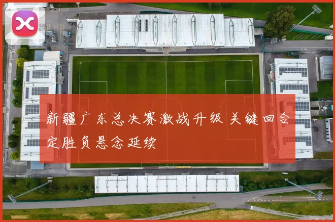 新疆广东总决赛激战升级 关键回合定胜负悬念延续