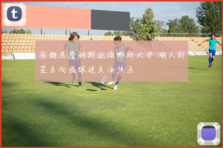 布朗尼詹姆斯就读哪所大学 湖人新星去向成球迷关注焦点