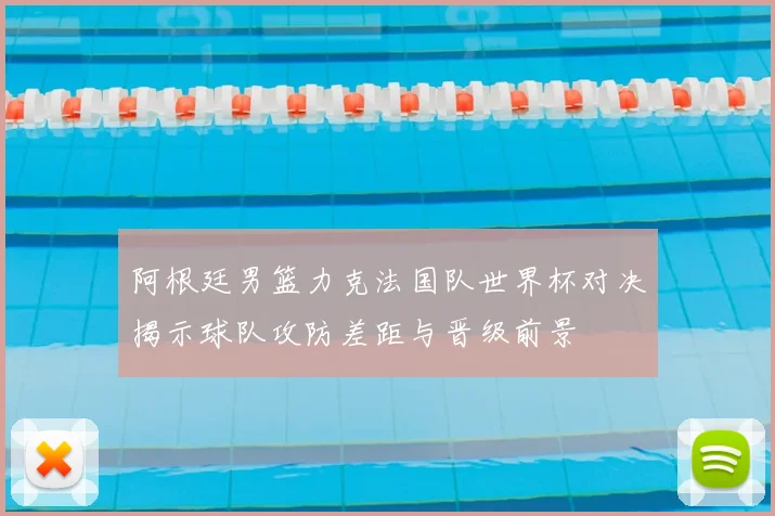 阿根廷男篮力克法国队世界杯对决揭示球队攻防差距与晋级前景