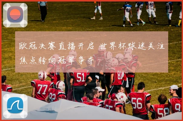 欧冠决赛直播开启 世界杯球迷关注焦点转向冠军争夺