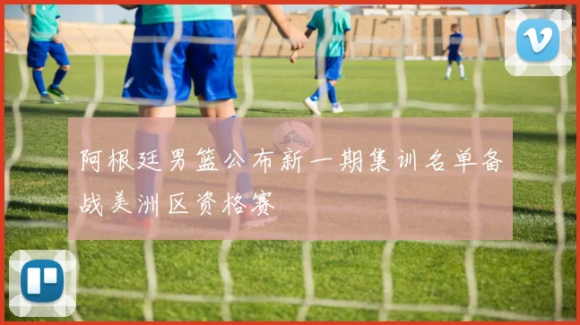 阿根廷男篮公布新一期集训名单备战美洲区资格赛