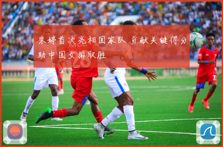 朱婷首次亮相国家队 贡献关键得分助中国女排取胜