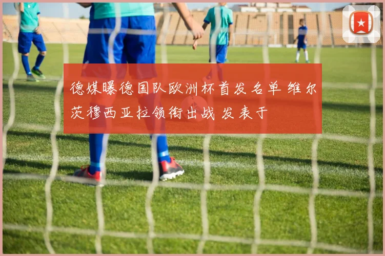 德媒曝德国队欧洲杯首发名单 维尔茨穆西亚拉领衔出战 发表于