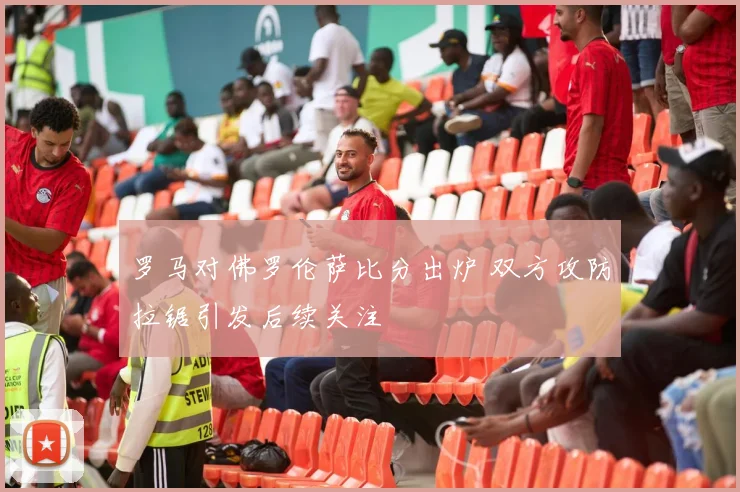 罗马对佛罗伦萨比分出炉 双方攻防拉锯引发后续关注