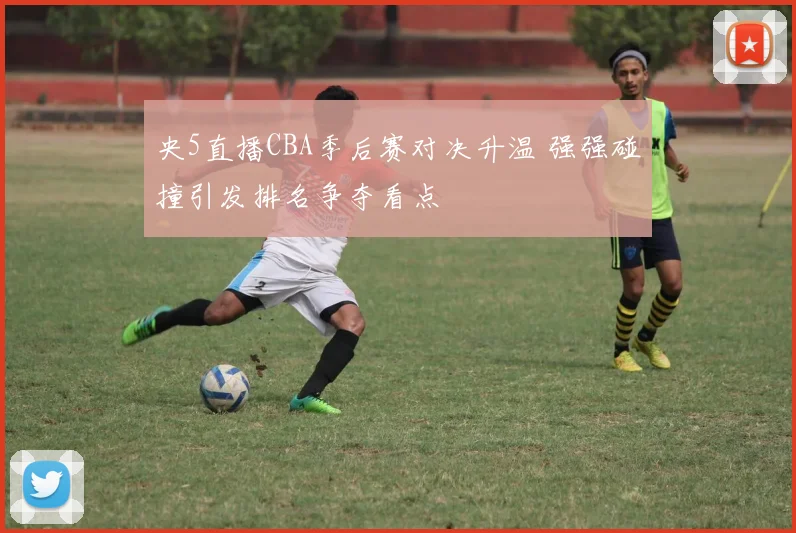 央5直播CBA季后赛对决升温 强强碰撞引发排名争夺看点