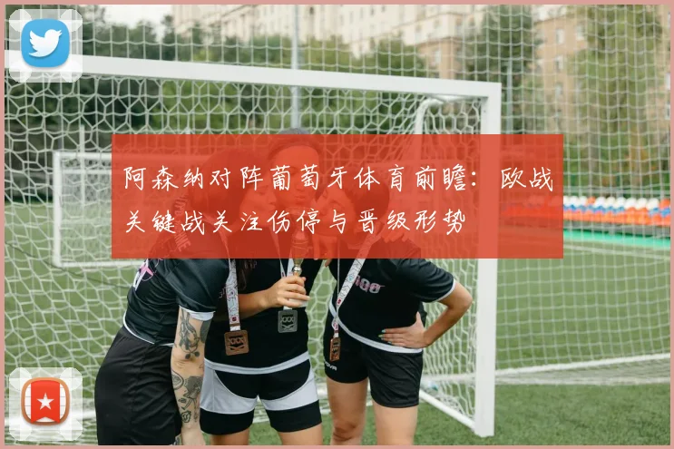 阿森纳对阵葡萄牙体育前瞻：欧战关键战关注伤停与晋级形势