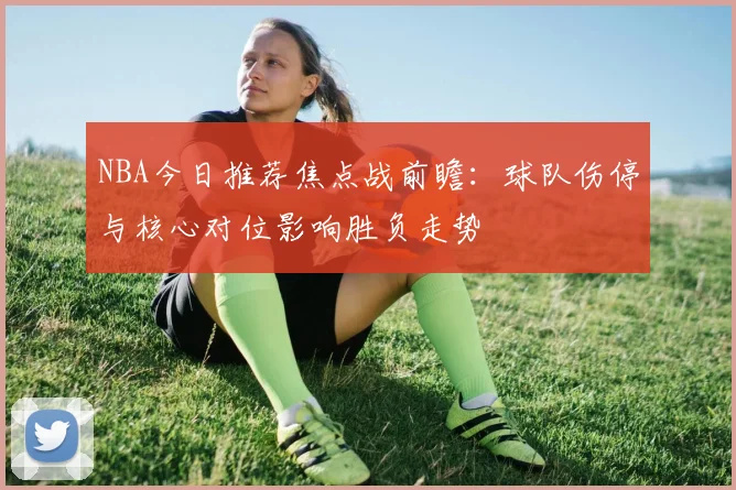 NBA今日推荐焦点战前瞻:球队伤停与核心对位影响胜负走势