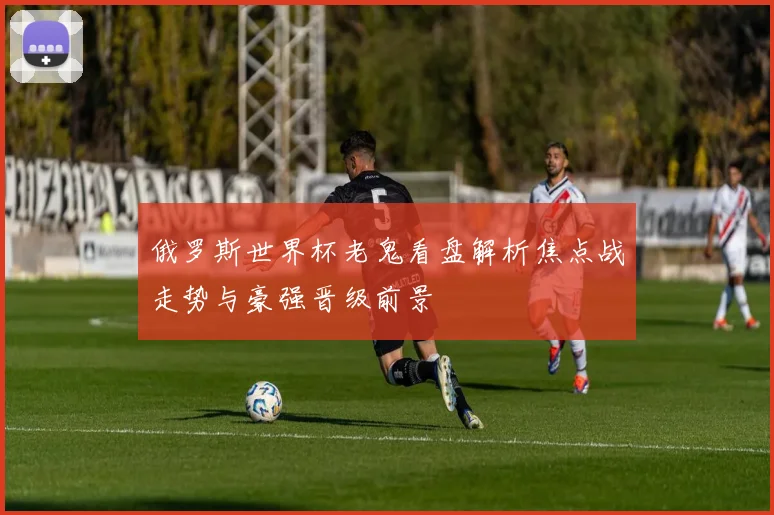 俄罗斯世界杯老鬼看盘解析焦点战走势与豪强晋级前景