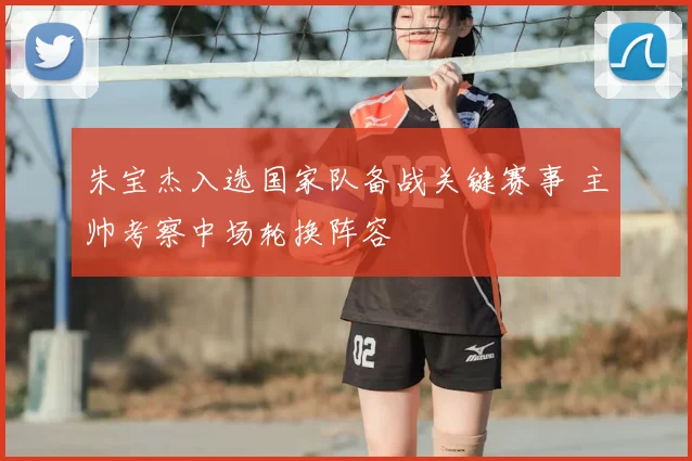 朱宝杰入选国家队备战关键赛事 主帅考察中场轮换阵容